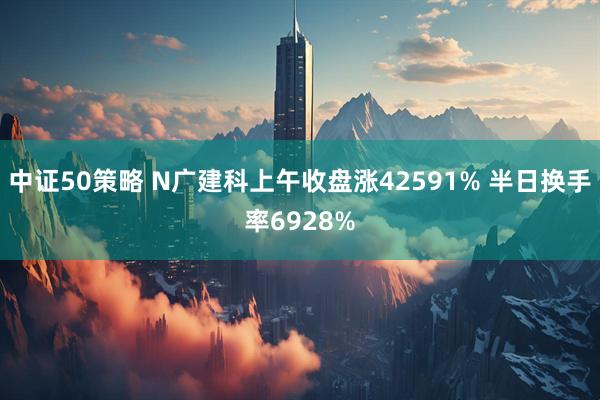 中证50策略 N广建科上午收盘涨42591% 半日换手率6928%