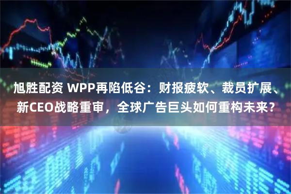 旭胜配资 WPP再陷低谷：财报疲软、裁员扩展、新CEO战略重审，全球广告巨头如何重构未来？