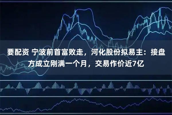 要配资 宁波前首富败走，河化股份拟易主：接盘方成立刚满一个月，交易作价近7亿