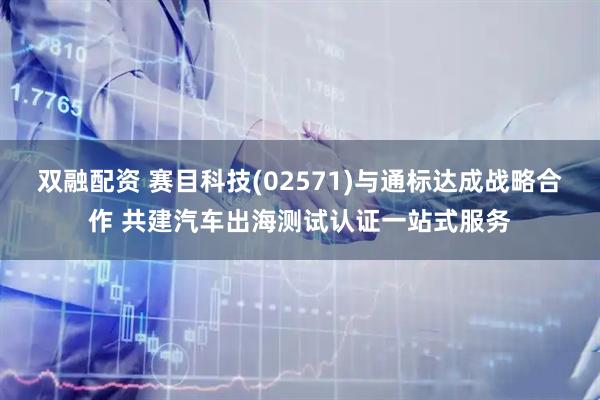 双融配资 赛目科技(02571)与通标达成战略合作 共建汽车出海测试认证一站式服务