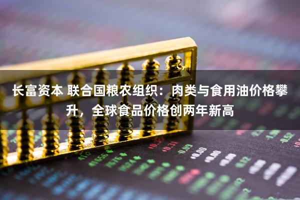 长富资本 联合国粮农组织：肉类与食用油价格攀升，全球食品价格创两年新高