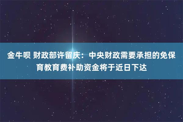 金牛呗 财政部许留庆：中央财政需要承担的免保育教育费补助资金将于近日下达