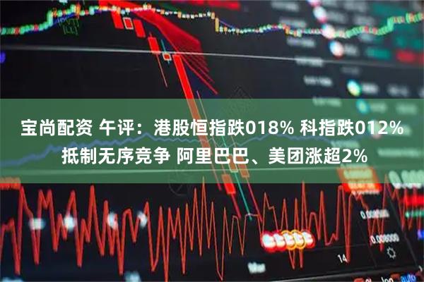 宝尚配资 午评：港股恒指跌018% 科指跌012% 抵制无序竞争 阿里巴巴、美团涨超2%