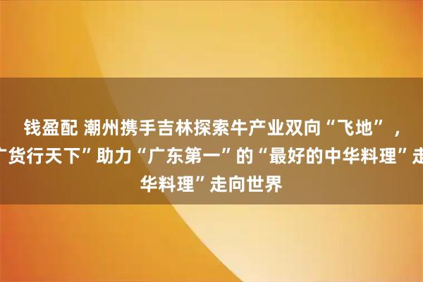 钱盈配 潮州携手吉林探索牛产业双向“飞地” ，依托“广货行天下”助力“广东第一”的“最好的中华料理”走向世界