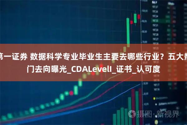 第一证券 数据科学专业毕业生主要去哪些行业?五大热门去向曝光_CDALevelI_证书_认可度