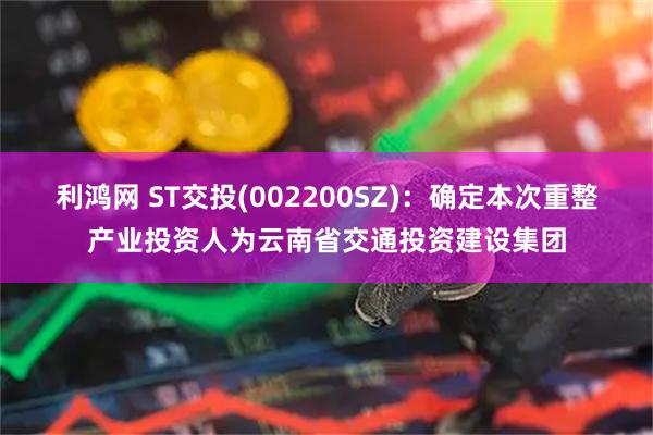 利鸿网 ST交投(002200SZ)：确定本次重整产业投资人为云南省交通投资建设集团