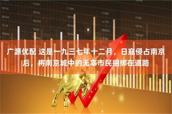 广源优配 这是一九三七年十二月，日寇侵占南京后，将南京城中的无辜市民捆绑在道路