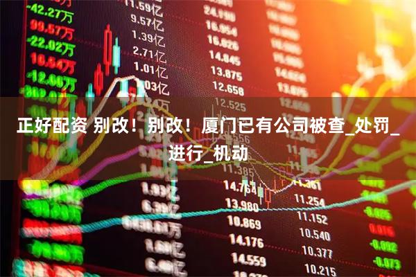 正好配资 别改！别改！厦门已有公司被查_处罚_进行_机动