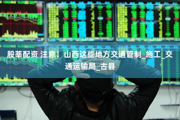 股莘配资 注意！山西这些地方交通管制_施工_交通运输局_古县