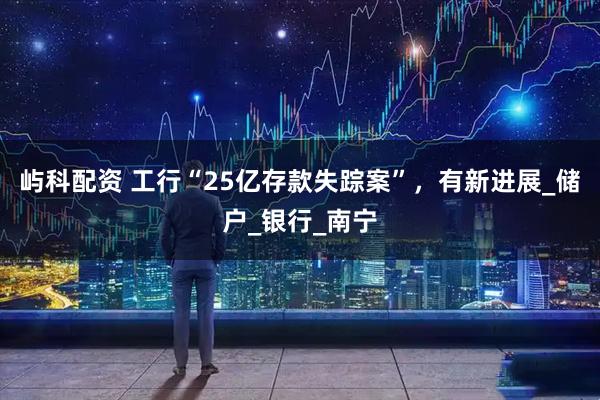 屿科配资 工行“25亿存款失踪案”，有新进展_储户_银行_南宁
