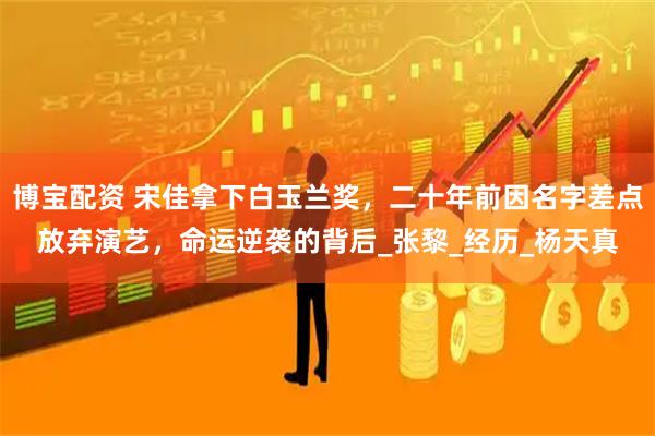 博宝配资 宋佳拿下白玉兰奖，二十年前因名字差点放弃演艺，命运逆袭的背后_张黎_经历_杨天真