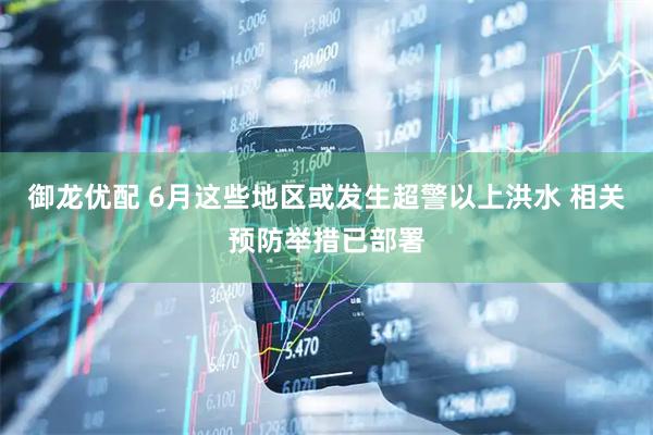 御龙优配 6月这些地区或发生超警以上洪水 相关预防举措已部署