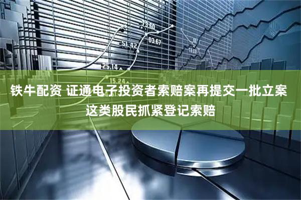 铁牛配资 证通电子投资者索赔案再提交一批立案 这类股民抓紧登记索赔