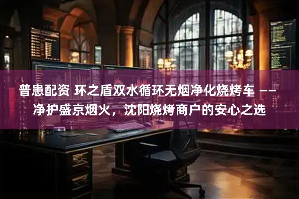 普患配资 环之盾双水循环无烟净化烧烤车 —— 净护盛京烟火，沈阳烧烤商户的安心之选