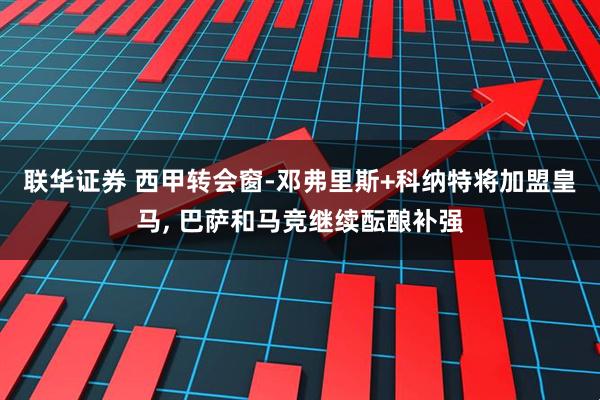 联华证券 西甲转会窗-邓弗里斯+科纳特将加盟皇马, 巴萨和马竞继续酝酿补强