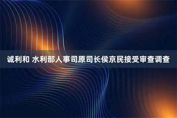诚利和 水利部人事司原司长侯京民接受审查调查