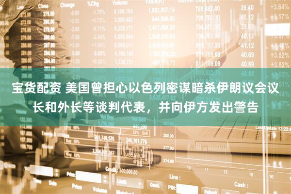 宝货配资 美国曾担心以色列密谋暗杀伊朗议会议长和外长等谈判代表，并向伊方发出警告