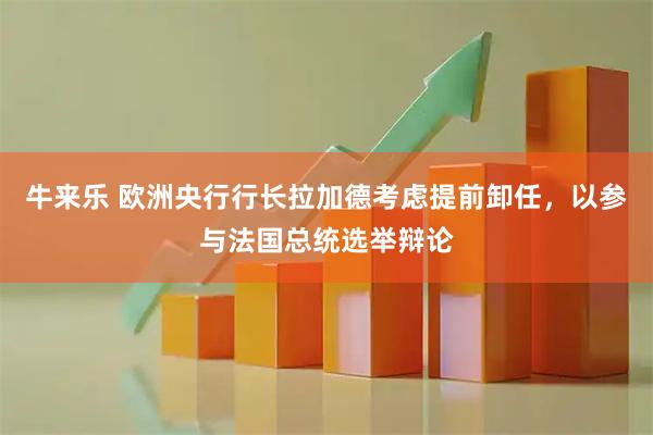 牛来乐 欧洲央行行长拉加德考虑提前卸任，以参与法国总统选举辩论