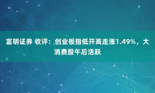富明证券 收评：创业板指低开高走涨1.49%，大消费股午后活跃